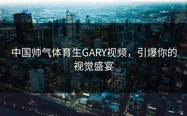 中国帅气体育生GARY视频，引爆你的视觉盛宴
