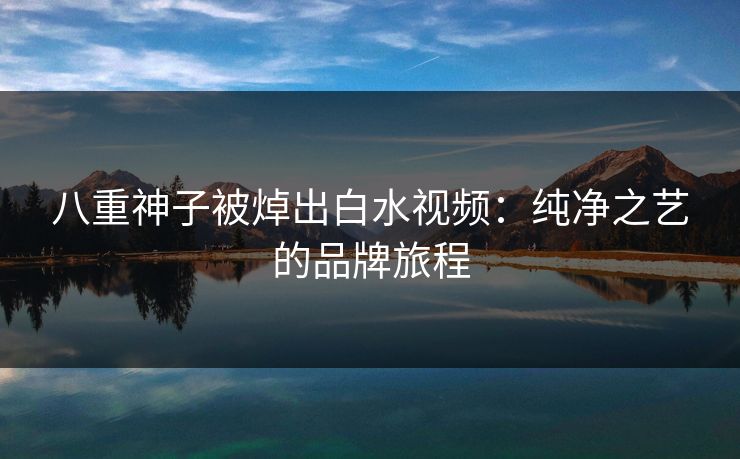 八重神子被焯出白水视频：纯净之艺的品牌旅程