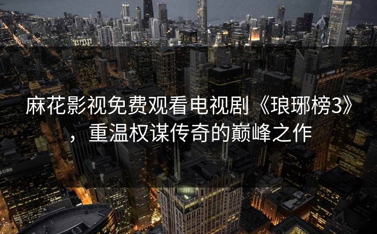 麻花影视免费观看电视剧《琅琊榜3》，重温权谋传奇的巅峰之作