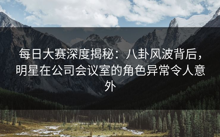 每日大赛深度揭秘:八卦风波背后,明星在公司会议室的角色异常令人意外 每日大赛深度揭秘:八卦风波背后,明星在公司会议室的角色异常令人意外