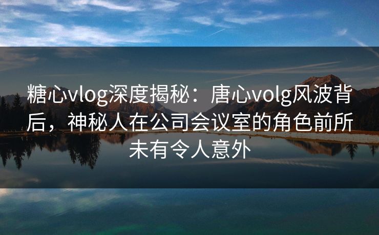 糖心vlog深度揭秘：唐心volg风波背后，神秘人在公司会议室的角色前所未有令人意外