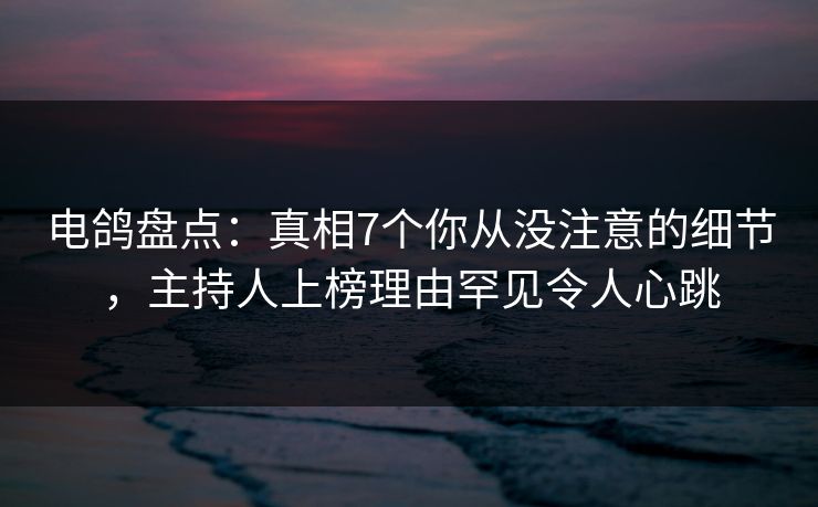电鸽盘点：真相7个你从没注意的细节，主持人上榜理由罕见令人心跳