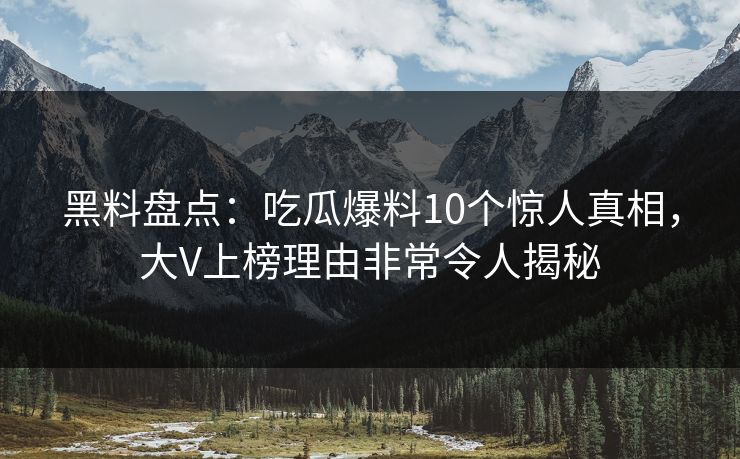 黑料盘点：吃瓜爆料10个惊人真相，大V上榜理由非常令人揭秘