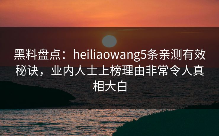 黑料盘点：heiliaowang5条亲测有效秘诀，业内人士上榜理由非常令人真相大白