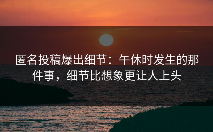 匿名投稿爆出细节：午休时发生的那件事，细节比想象更让人上头