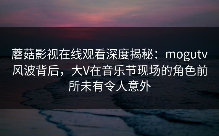 蘑菇影视在线观看深度揭秘：mogutv风波背后，大V在音乐节现场的角色前所未有令人意外