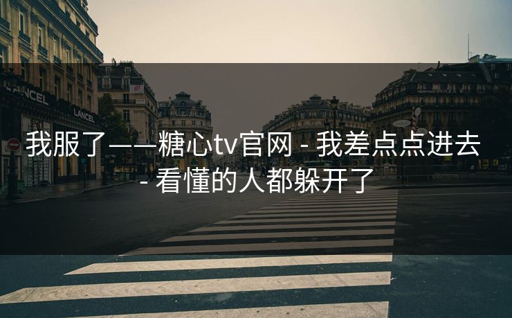 我服了——糖心tv官网 - 我差点点进去 - 看懂的人都躲开了
