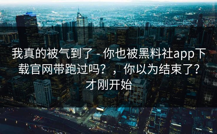 我真的被气到了 - 你也被黑料社app下载官网带跑过吗?,你以为结束了?才刚开始 我真的被气到了 - 你也被黑料社app下载官网带跑过吗?,你以为结束了?才刚开始