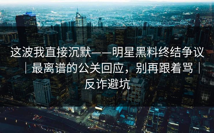 这波我直接沉默——明星黑料终结争议｜最离谱的公关回应，别再跟着骂｜反诈避坑