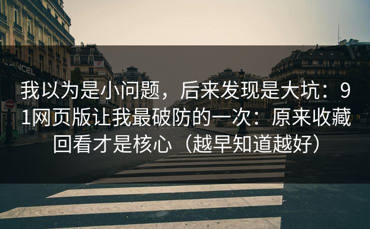 我以为是小问题，后来发现是大坑：91网页版让我最破防的一次：原来收藏回看才是核心（越早知道越好）