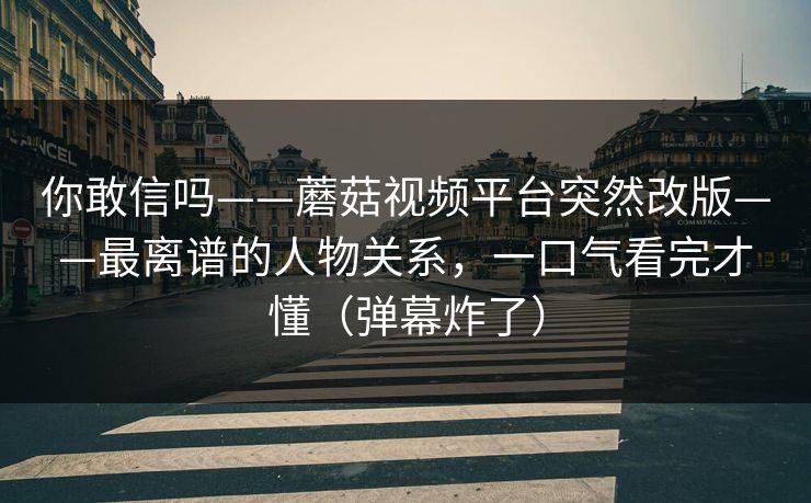 你敢信吗——蘑菇视频平台突然改版——最离谱的人物关系，一口气看完才懂（弹幕炸了）
