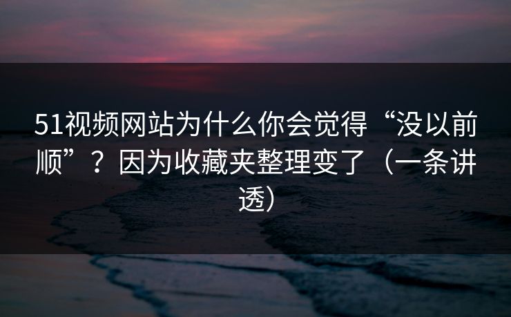 51视频网站为什么你会觉得“没以前顺”？因为收藏夹整理变了（一条讲透）