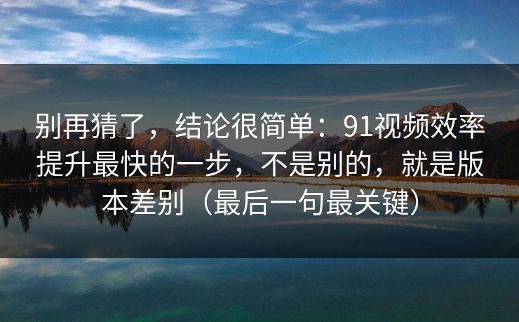 别再猜了，结论很简单：91视频效率提升最快的一步，不是别的，就是版本差别（最后一句最关键）