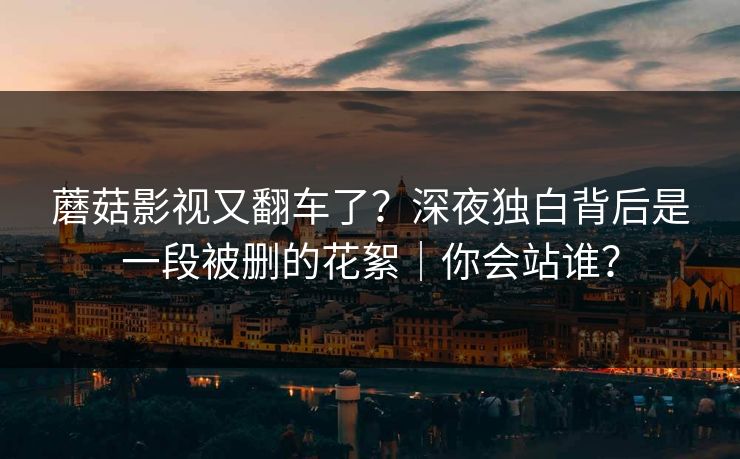 蘑菇影视又翻车了？深夜独白背后是一段被删的花絮｜你会站谁？