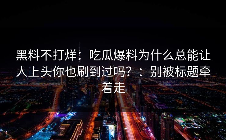 黑料不打烊：吃瓜爆料为什么总能让人上头你也刷到过吗？：别被标题牵着走
