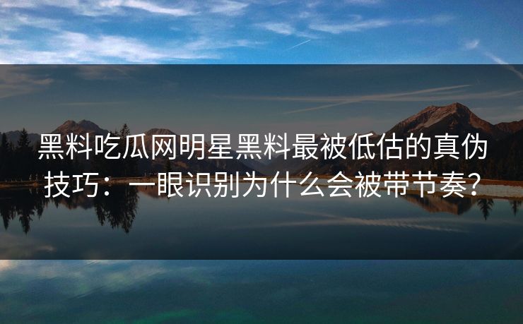 黑料吃瓜网明星黑料最被低估的真伪技巧:一眼识别为什么会被带节奏? 黑料吃瓜网明星黑料最被低估的真伪技巧:一眼识别为什么会被带节奏?