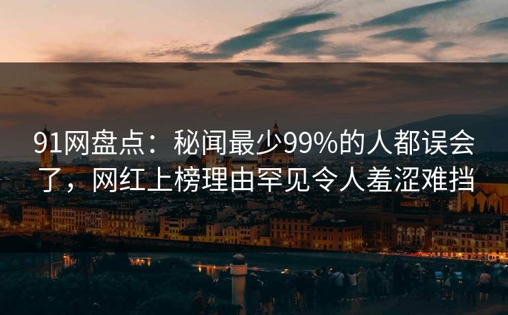 91网盘点：秘闻最少99%的人都误会了，网红上榜理由罕见令人羞涩难挡