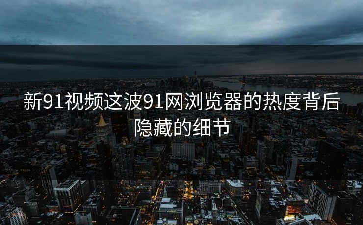 新91视频这波91网浏览器的热度背后隐藏的细节