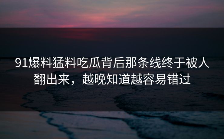 91爆料猛料吃瓜背后那条线终于被人翻出来，越晚知道越容易错过